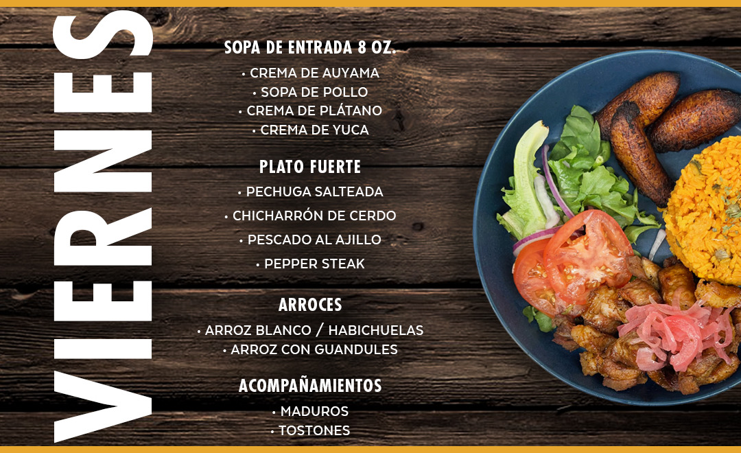 Sopas y Cremas, Pechuga Salteada, Chicharrón de Cerdo, Pescado al Ajillo, Pepper Steak. Arroz blanco, Arroz con Guandules, Habichuelas, Maduros, Tostones...
